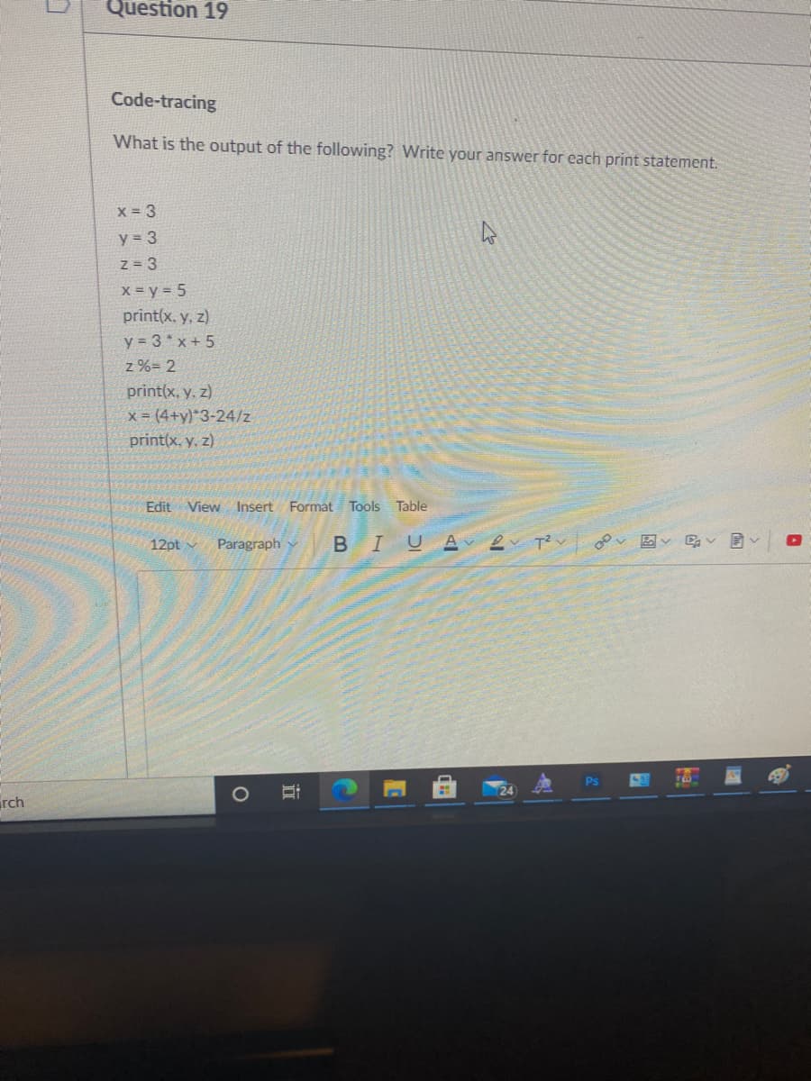 Question 19
Code-tracing
What is the output of the following? Write your answer for each print statement.
X = 3
y = 3
z = 3
X = y = 5
print(x, y, z)
y = 3* x + 5
z %= 2
print(x, y. z)
x = (4+y)*3-24/z
print(x, y, z)
Edit View Insert Format Tools Table
12pt v
Paragraph y
Ps
rch
