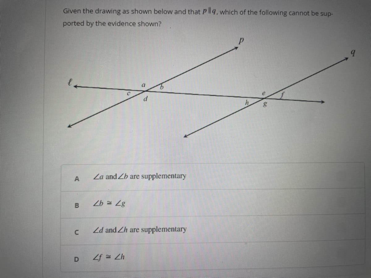 Given the drawing as shown below and that Plla, which of the following cannot be sup-
ported by the evidence shown?
A
B
n
D
Za and Zb are supplementary
Zb= 4g
d
Zd and Zh are supplementary
4f = Zh
h g