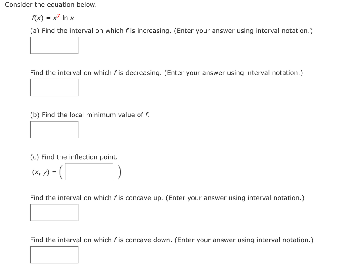 Consider the equation below.
f(x) = x7 In x
(a) Find the interval on which f is increasing. (Enter your answer using interval notation.)
Find the interval on which f is decreasing. (Enter your answer using interval notation.)
(b) Find the local minimum value of f.
(c) Find the inflection point.
(х, у) %3D
Find the interval on which f is concave up. (Enter your answer using interval notation.)
Find the interval on which f is concave down. (Enter your answer using interval notation.)
