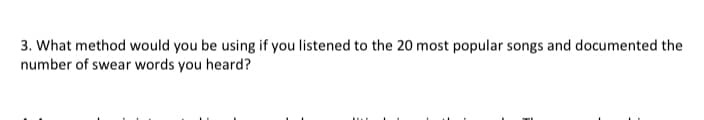 3. What method would you be using if you listened to the 20 most popular songs and documented the
number of swear words you heard?
