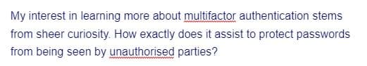 My interest in learning more about multifactor authentication stems
from sheer curiosity. How exactly does it assist to protect passwords
from being seen by unauthorised parties?
w