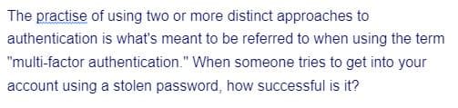 The practise of using two or more distinct approaches to
authentication is what's meant to be referred to when using the term
"multi-factor authentication." When someone tries to get into your
account using a stolen password, how successful is it?