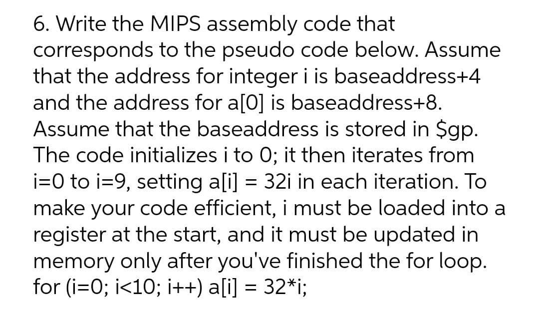 6. Write the MIPS assembly code that
corresponds to the pseudo code below. Assume
that the address for integer i is baseaddress+4
and the address for a[0] is baseaddress+8.
Assume that the baseaddress is stored in $gp.
The code initializes i to 0; it then iterates from
i=0 to i=9, setting a[i] = 32i in each iteration. To
make your code efficient, i must be loaded into a
register at the start, and it must be updated in
memory only after you've finished the for loop.
for (i=0; i<10; i++) a[i] = 32*i;
