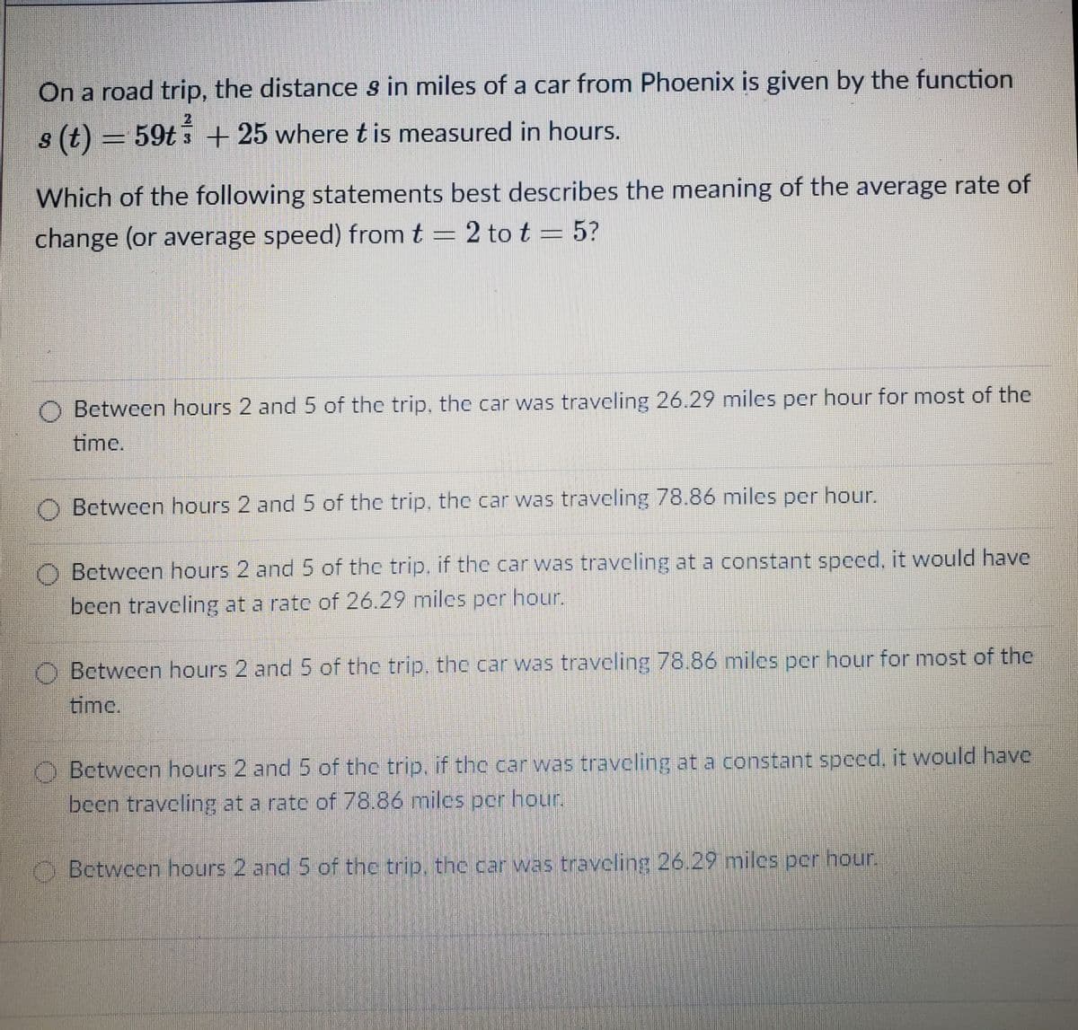 On a road trip, the distances in miles of a car from Phoenix is given by the function
2
(7) s
s (t) = 59t 3 + 25 where t is measured in hours.
Which of the following statements best describes the meaning of the average rate of
change (or average speed) from t = 2 to t = 5?
Between hours 2 and 5 of the trip, the car was traveling 26.29 miles per hour for most of the
time,
Between hours 2 and 5 of the trip, the car was traveling 78.86 miles per hour.
Between hours 2 and 5 of the trip, if the car was traveling at a constant speed, it would have
been traveling at a ratc of 26.29 miles pcr hour.
O Between hours 2 and 5 of the trip, the car was traveling 78.86 miles per hour for most of the
time.
O Between hours 2 and 5 of the trip. if the car was traveling at a constant spced, it would have
been traveling at a ratc of 78.86 miles pcr hour.
Between hours 2 and 5 of the trip, the car was traveling 26.29 milcs pcr nour.
