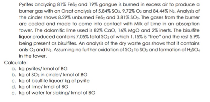 Pyrites analyzing 81% FeS2 and 19% gangue is burned in excess air to produce a
burner gas with an Orsat analysis of 5.84% SO2, 9.72% O2 and 84.44% Na. Analysis of
the cinder shows 8.29% unburned FeS2 and 3.81% SO3. The gases from the burner
are cooled and made to come into contact with Milk of Lime in an absorption
tower. The dolomitic lime used is 82% CaO, 16% MgO and 2% inerts. The bisulfite
liquor produced contains 7.05% total SO2 of which 1.15% is "free" and the rest 5.9%
being present as bisulfites. An analysis of the dry waste gas shows that it contains
only O2 and N2. Assuming no further oxidation of SO2 to SOs and formation of H,SO.
in the tower.
Calculate:
a. kg pyrites/ kmol of BG
b. kg of SO3 in cinder/ kmol of BG
c. kg of bisulfite liquor/ kg of pyrite
d. kg of lime/ kmol of BG
e. kg of water for slaking/ kmol of BG
