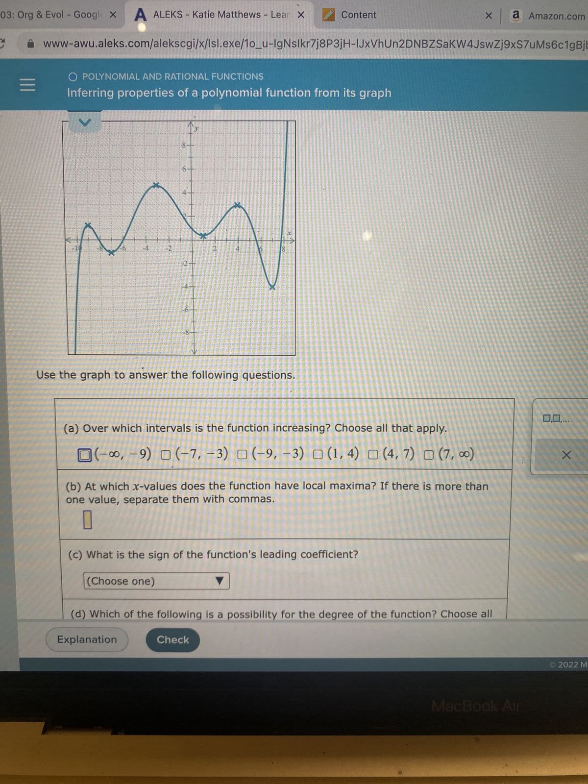 03: Org & Evol - Google X A ALEKS - Katie Matthews - Lear X
|||
O POLYNOMIAL AND RATIONAL FUNCTIONS
Inferring properties of a polynomial function from its graph
METIL
www-awu.aleks.com/alekscgi/x/Isl.exe/10_u-IgNslkr7j8P3jH-IJxVhUn2DNBZSaKW4JswZj9xS7uMs6c1gBjb
BOLER
ROA
*IRTIFRELEITHE
Botan
******
FERRERIRN
VEIL
**********
******
-6
EN
4 -2
TELEFELET
8
2+
-8
21
1
***** MESECANEELY
513
B
BEHE
Check
M
ERED
4
M
ME
******TER
LETTESEN EE
B
E
1
23
PRETER HUBEE TINTELBEL TH
450
ESTLER
Content
E
Use the graph to answer the following questions.
(a) Over which intervals is the function increasing? Choose all that apply.
(-∞, -9) (-7, -3) (-9, -3) (1,4) (4,7) (7,00)
X
(b) At which x-values does the function have local maxima? If there is more than
one value, separate them with commas.
(c) What is the sign of the function's leading coefficient?
(Choose one)
(d) Which of the following is a possibility for the degree of the function? Choose all
Explanation
a Amazon.com
MacBook Air
0,0,...
+
2022 M-