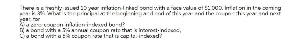 There is a freshly issued 10 year inflation-linked bond with a face value of $1,000. Inflation in the coming
year is 3%. What is the principal at the beginning and end of this year and the coupon this year and next
year, for
A) a zero-coupon inflation-indexed bond?
B) a bond with a 5% annual coupon rate that is interest-indexed,
C) a bond with a 5% coupon rate that is capital-indexed?
