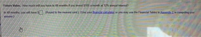 Future Value. How much will you have in 48 months if you invest $105 a month at 12% annual interest?
In 48 months, you will have S (Round to the nearest cent) (Use your financial calculator or you may use the Financial Tables in Appendix C in computing your
answer)
