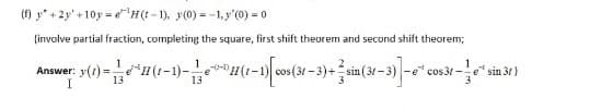 (f) y +2y' +10y = e"H(t- 1), y(0) = -1,y'(0) = 0
(involve partial fraction, completing the square, first shift theorem and second shift theorem;
Answer: y(1) = (1-1)-e
(1-1) cos(31 -3)+sin (31-3) -e" cos31 -
sin 31)
3
13
13
