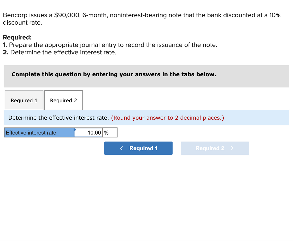 Bencorp issues a $90,000, 6-month, noninterest-bearing note that the bank discounted at a 10%
discount rate.
Required:
1. Prepare the appropriate journal entry to record the issuance of the note.
2. Determine the effective interest rate.
Complete this question by entering your answers in the tabs below.
Required 1
Required 2
Determine the effective interest rate. (Round your answer to 2 decimal places.)
Effective interest rate
10.00 %
< Required 1
Required 2
