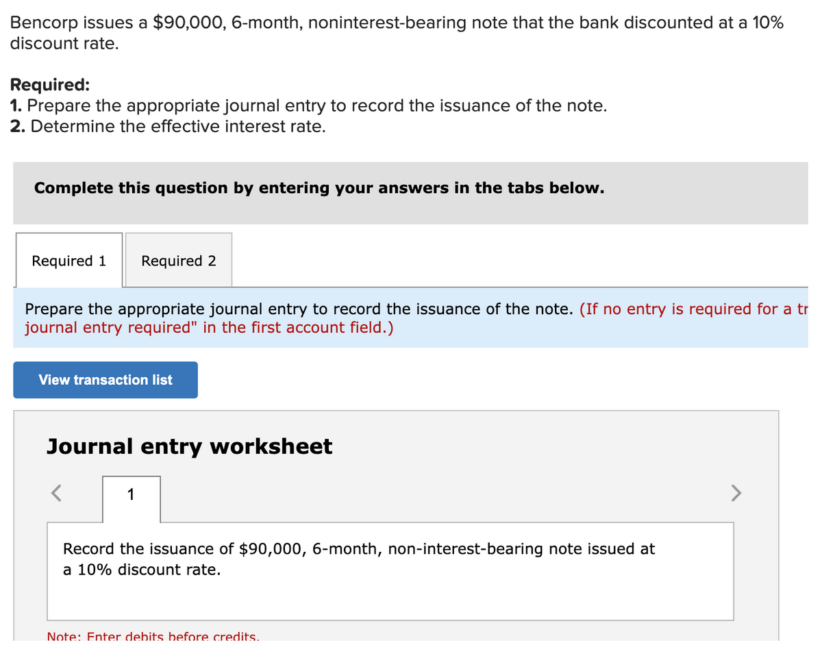 Bencorp issues a $90,000, 6-month, noninterest-bearing note that the bank discounted at a 10%
discount rate.
Required:
1. Prepare the appropriate journal entry to record the issuance of the note.
2. Determine the effective interest rate.
Complete this question by entering your answers in the tabs below.
Required 1
Required 2
Prepare the appropriate journal entry to record the issuance of the note. (If no entry is required for a tr
journal entry required" in the first account field.)
View transaction list
Journal entry worksheet
1
Record the issuance of $90,000, 6-month, non-interest-bearing note issued at
a 10% discount rate.
Note: Enter debits before credits.
