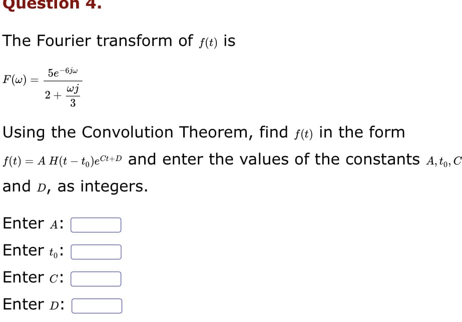 Question 4.
The Fourier transform of ƒ(t) is
F(w) =
5e-6jw
wj
3
2 +
Using the Convolution Theorem, find ƒ(t) in the form
f(t) = A H(tto)ect+D and enter the values of the constants A, to, C
and D, as integers.
Enter A:
Enter to:
Enter c:
Enter D:
0000