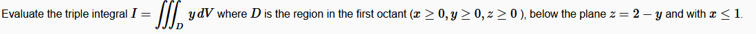 Evaluate the triple integral I =
II y dV where D is the region in the first octant (x > 0, y > 0, z > 0 ), below the plane z = 2 – y and with x < 1.
