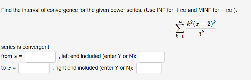 Find the interval of convergence for the given power series. (Use INF for +o and MINF for -0 ).
k² (x – 2)k
3k
k=1
series is convergent
from x =
, left end included (enter Y or N):
to x =
right end included (enter Y or N):
