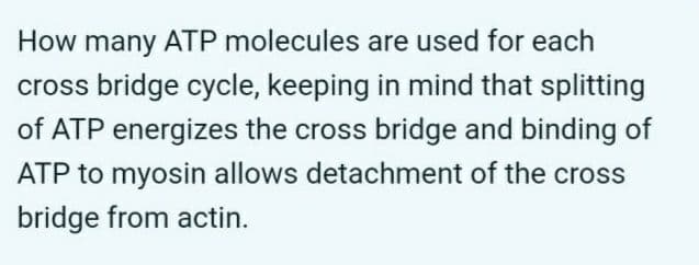 How many ATP molecules are used for each
cross bridge cycle, keeping in mind that splitting
of ATP energizes the cross bridge and binding of
ATP to myosin allows detachment of the cross
bridge from actin.
