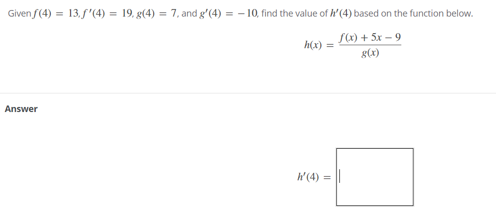 Given f(4) = 13, f '(4) = 19, g(4) = 7, and g'(4) = - 10, find the value of h' (4) based on the function below.
f(x) + 5x – 9
h(x) =
g(x)
Answer
h' (4)
