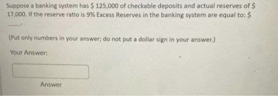 Suppose a banking system has $ 125,000 of checkable deposits and actual reserves of $
17,000. If the reserve ratio is 9% Excess Reserves in the banking system are equal to: $
(Put only numbers in your answer; do not put a dollar sign in your answer.)
Your Answer:
Answer
