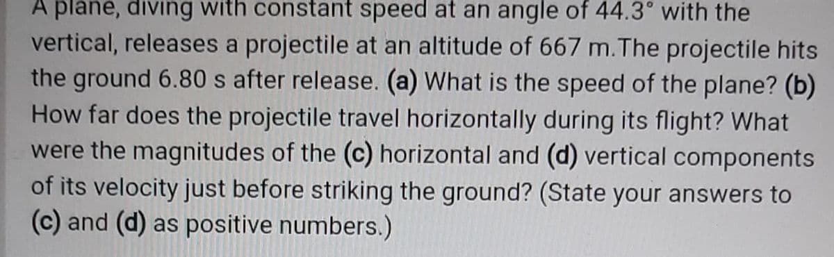 A plane, diving with constant speed at an angle of 44.3° with the
vertical, releases a projectile at an altitude of 667 m.The projectile hits
the ground 6.80 s after release. (a) What is the speed of the plane? (b)
How far does the projectile travel horizontally during its flight? What
were the magnitudes of the (c) horizontal and (d) vertical components
of its velocity just before striking the ground? (State your answers to
(c) and (d) as positive numbers.)
