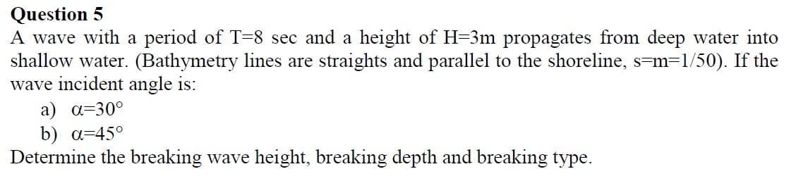 Question 5
A wave with a period of T=8 sec and a height of H-3m propagates from deep water into
shallow water. (Bathymetry lines are straights and parallel to the shoreline, s-m=1/50). If the
wave incident angle is:
a) a=30°
b) a=45°
Determine the breaking wave height, breaking depth and breaking type.
