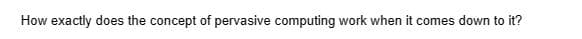 How exactly does the concept of pervasive computing work when it comes down to it?