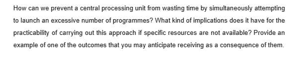 How can we prevent a central processing unit from wasting time by simultaneously attempting
to launch an excessive number of programmes? What kind of implications does it have for the
practicability of carrying out this approach if specific resources are not available? Provide an
example of one of the outcomes that you may anticipate receiving as a consequence of them.