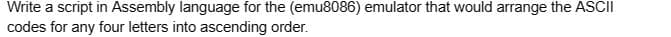 Write a script in Assembly language for the (emu8086) emulator that would arrange the ASCII
codes for any four letters into ascending order.