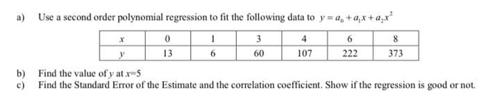 a) Use a second order polynomial regression to fit the following data to y = a, +a,x+a,x
3
4
6
13
60
107
222
373
b) Find the value of y at x-5
c) Find the Standard Error of the Estimate and the correlation coefficient. Show if the regression is good or not.
