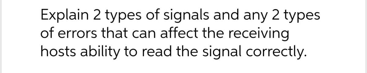 Explain 2 types of signals and any 2 types
of errors that can affect the receiving
hosts ability to read the signal correctly.
