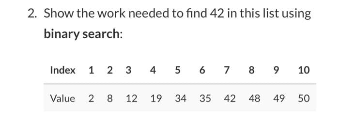 2. Show the work needed to find 42 in this list using
binary search:
Index 1 2 3
4 5 6
7 8 9
10
Value 2 8 12
19
34
35 42
48
49
50
