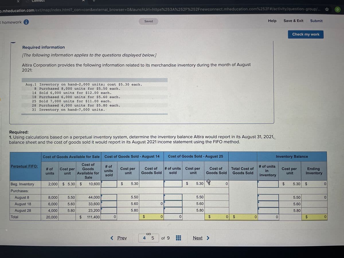 ect
p.mheducation.com/ext/map/index.html?_con3con&external_browser%3D0&launchUrl=https%253A%252F%252Fnewconnect.mheducation.com%252F#/activity/question-group/... * D
B homework i
Saved
Help
Save & Exit
Submit
Check my work
Required information
[The following information applies to the questions displayed below.]
Altira Corporation provides the following information related to its merchandise inventory during the month of August
2021:
Aug.1 Inventory on hand–2,000 units; cost $5.30 each.
8 Purchased 8,000 units for $5.50 each.
14 Sold 6,000 units for $12.00 each.
18 Purchased 6,000 units for $5.60 each.
25 Sold 7,000 units for $11.00 each.
28 Purchased 4,000 units for $5.80 each.
31 Inventory on hand-7,000 units.
Required:
1. Using calculations based on a perpetual inventory system, determine the inventory balance Altira would report in its August 31, 2021,
balance sheet and the cost of goods sold it would report in its August 2021 income statement using the FIFO method.
Cost of Goods Available for Sale
Cost of Goods Sold - August 14
Cost of Goods Sold - August 25
Inventory Balance
Cost of
Perpetual FIFO:
# of
# of units
Cost per
# of units
sold
Cost per
unit
Cost of
Cost of
Total Cost of
Goods Sold
Cost per
# of
Cost per
Ending
Inventory
Goods
units
in
units
unit
Available for
Goods Sold
unit
Goods Sold
unit
sold
inventory
Sale
Beg. Inventory
2,000
$ 5.30
2$
10,600
5.30
2$
5.30
5.30 $
Purchases:
August 8
8,000
5.50
44,000
5.50
5.50
5.50
August 18
6,000
5.60
33,600
5.60
5.60
5.60
August 28
4,000
5.80
23,200
5.80
5.80
5.80
Total
20,000
111,400
0 $
< Prev
4 5
of 9
Next >
%24
%24
%24
%24
%24
