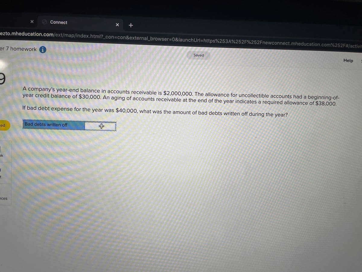 X Connect
ezto.mheducation.com/ext/map/index.html?_con=con&external_browser%3D0&launchUrl=https%253A%252F%252Fnewconnect.mheducation.com%252F#/activit
er 7 homework i
Saved
Help
company's year-end balance in accounts receivable is $2,000,000. The allowance for uncollectible accounts had a beginning-of-
year credit balance of $30,000. An aging of accounts receivable at the end of the year indicates a required allowance of $38,000.
If bad debt expense for the year was $40,000, what was the amount of bad debts written off during the year?
Bad debts written off
ed
ok
t
nces
