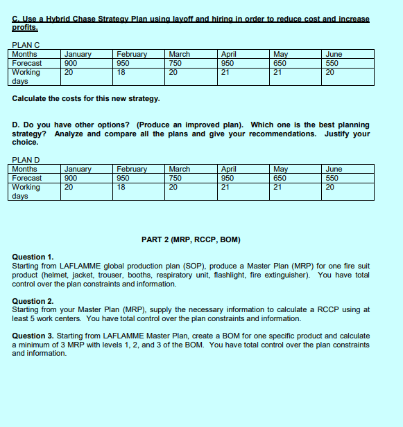 C. Use a Hybrid Chase Strategy Plan using layoff and hiring in order to reduce cost and increase
profits.
PLAN C
Months
Forecast
Working
days
Calculate the costs for this new strategy.
January
900
20
PLAN
Months
Forecast
Working
days
February
950
18
January
900
20
March
750
20
February
950
18
D. Do you have other options? (Produce an improved plan). Which one is the best planning
strategy? Analyze and compare all the plans and give your recommendations. Justify your
choice.
April
950
21
March
750
20
April
950
21
May
650
21
PART 2 (MRP, RCCP, BOM)
June
550
20
May
650
21
June
550
20
Question 1.
Starting from LAFLAMME global production plan (SOP), produce a Master Plan (MRP) for one fire suit
product (helmet, jacket, trouser, booths, respiratory unit, flashlight, fire extinguisher). You have total
control over the plan constraints and information.
Question 2.
Starting from your Master Plan (MRP), supply the necessary information to calculate a RCCP using at
least 5 work centers. You have total control over the plan constraints and information.
Question 3. Starting from LAFLAMME Master Plan, create a BOM for one specific product and calculate
a minimum of 3 MRP with levels 1, 2, and 3 of the BOM. You have total control over the plan constraints
and information.