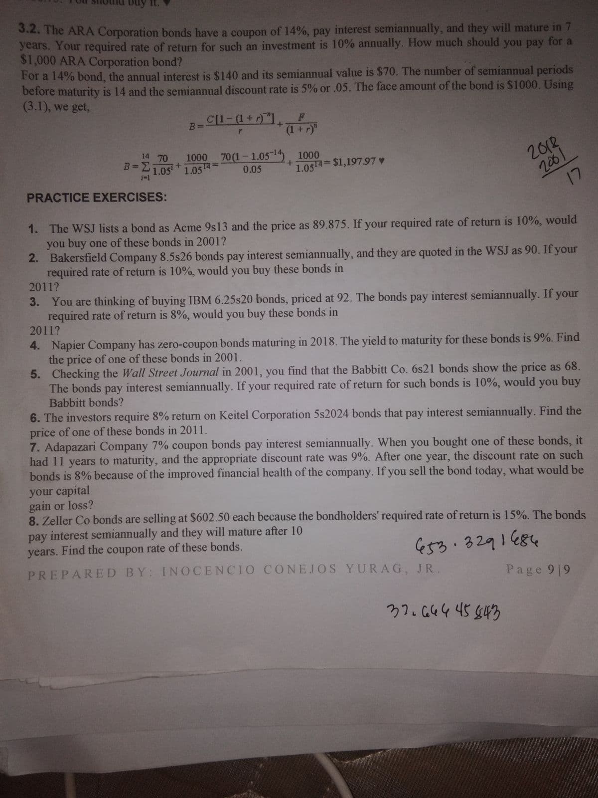 3.2. The ARA Corporation bonds have a coupon of 14%, pay interest semiannually, and they will mature in 7
years. Your required rate of return for such an investment is 10% annually. How much should you pay for a
$1,000 ARA Corporation bond?
For a 14% bond, the annual interest is $140 and its semiannual value is $70. The number of semiannual periods
before maturity is 14 and the semiannual discount rate is 5% or .05. The face amount of the bond is $1000. Using
(3.1), we get,
B=C[1- (1+ r)"1.
(1+r)"
+.
14 70
2013
206
17
1000 70(1-1.05-1 1000
B = 21.05 1.05
0.05
1.0514 $1,197.97 v
1-1
PRACTICE EXERCISES:
1. The WSJ lists a bond as Acme 9s13 and the price as 89.875. If your required rate of return is 10%, would
you buy one of these bonds in 2001?
2. Bakersfield Company 8.5s26 bonds pay interest semiannually, and they are quoted in the WSJ as 90. If your
required rate of return is 10%, would you buy these bonds in
2011?
3. You are thinking of buying IBM 6.25s20 bonds, priced at 92. The bonds pay interest semiannually. If your
required rate of return is 8%, would you buy these bonds in
2011?
4. Napier Company has zero-coupon bonds maturing in 2018. The yield to maturity for these bonds is 9%. Find
the price of one of these bonds in 2001.
5. Checking the Wall Street Journal in 2001, you find that the Babbitt Co. 6s21 bonds show the price as 68.
The bonds pay interest semiannually. If your required rate of return for such bonds is 10%, would you buy
Babbitt bonds?
рay
6. The investors require 8% return on Keitel Corporation 5s2024 bonds that pay interest semiannually. Find the
price of one of these bonds in 2011.
7. Adapazari Company 7% coupon bonds pay interest semiannually. When you bought one of these bonds, it
had 11 years to maturity, and the appropriate discount rate was 9%. After one year, the discount rate on such
bonds is 8% because of the improved financial health of the company. If you sell the bond today, what would be
your capital
gain or loss?
8. Zeller Co bonds are selling at $602.50 each because the bondholders' required rate of return is 15%. The bonds
pay interest semiannually and they will mature after 10
years. Find the coupon rate of these bonds.
e53.3291684
PREPARED BY: INOCENCIO CONEJOS YURAG, JR.
Page 9 9
37.664 45 543
