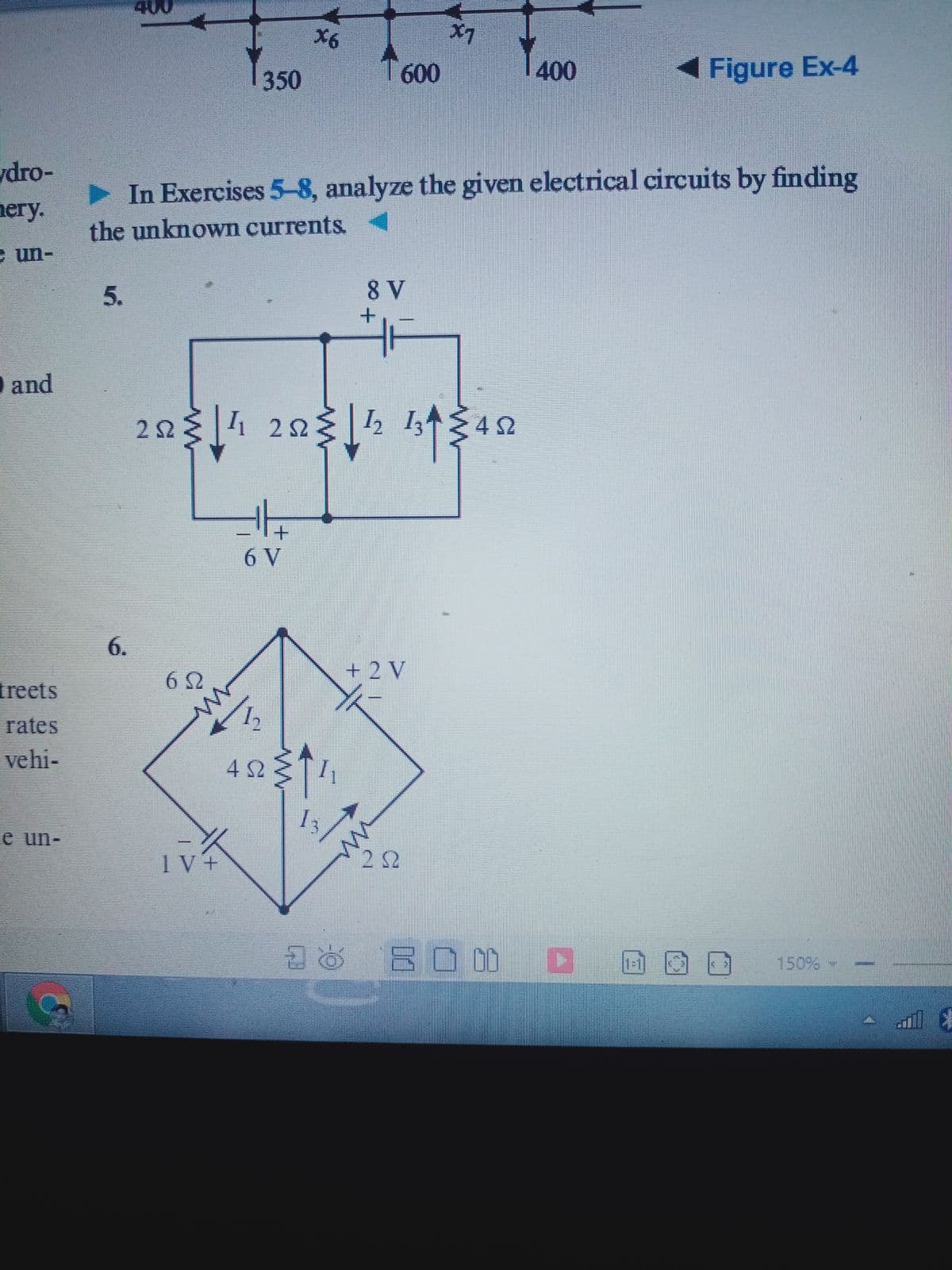 400
X6
X7
T600
400
Figure Ex-4
350
dro-
> In Exercises 5-8, analyze the given electrical circuits by finding
nery.
the unknown currents.
e un-
8 V
O and
22
4 22
I I3
6 V
6.
+ 2 V
treets
rates
vehi-
4 S2
e un-
IV+
2 52
BO 0D D
150%
5.
