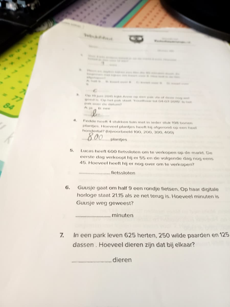 77
84
Op 10 j 201s kt Anne op een pak vta of dee nog wet
goed is Op het pak staat houdtaar tot 04 0r20w st
pak over te datum?
A ja
Bnee
Fedde heeft 4 stukken tuin met in leder stuk 198 bonen
plantjes. Hoeveel plantjes heeft hij afgerond op een heel
hondertal? (bijvoorbeeld 100, 200, 300, 400)
4.
800
plantjes
5.
Lucas heeft 600 fietssloten om te verkopen op de markt. De
eerste dag verkoopt hij er 55 en de volgende dag nog eens
45. Hoeveel heeft hij er nog over om te verkopen?
fietssloten
6.
Guusje gaat om half 9 een rondje fietsen. Op haar digitale
horloge staat 21.15 als ze net terug is. Hoeveel minuten is
Guusje weg geweest?
minuten
In een park leven 625 herten, 250 wilde paarden en 125
dassen. Hoeveel dieren zijn dat bij elkaar?
7.
dieren
