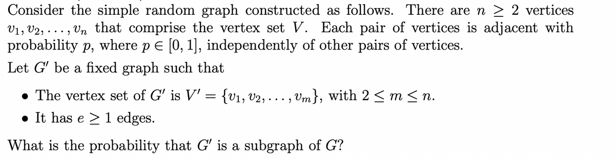 Consider the simple random graph constructed as follows. There are n > 2 vertices
V1, V2, . . . , Vn that comprise the vertex set V. Each pair of vertices is adjacent with
probability p, where p E [0, 1], independently of other pairs of vertices.
Let G' be a fixed graph such that
• The vertex set of G' is V' = {v1, v2, .
Vm}, with 2 < m< n.
...
• It has e > 1 edges.
What is the probability that G' is a subgraph of G?
