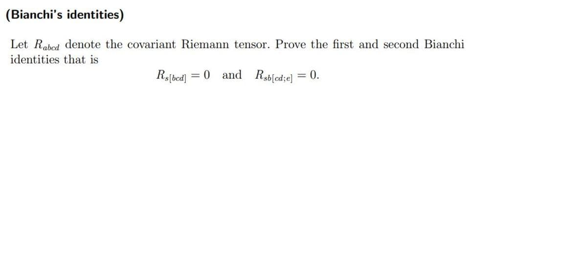 (Bianchi's identities)
Let Rabed denote the covariant Riemann tensor. Prove the first and second Bianchi
identities that is
Rs[bed]
= 0 and Rsb[cd;e] = 0.
%3D
