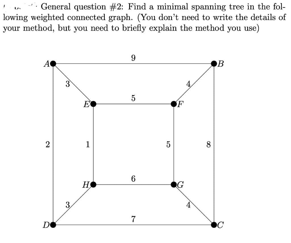 General question #2: Find a minimal spanning tree in the fol-
lowing weighted connected graph. (You don't need to write the details of
your method, but you need to briefly explain the method you use)
9.
A
B
3
4.
E
F
2
1
5
H
3
4
7
DO
