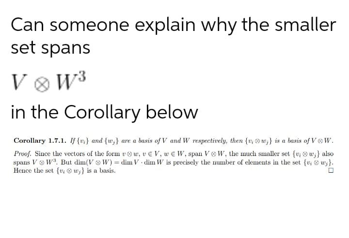 Can someone explain why the smaller
set spans
V ® W³
in the Corollary below
Corollary 1.7.1. If {vz} and {w;} are a basis of V and W respectively, then {v; ® w;} is a basis of V W.
Proof. Since the vectors of the form v w, ve V, w e W, span V W, the much smaller set {v; 8 w;} also
spans V & W3. But dim(V & W) = dim V • dim W is precisely the number of elements in the set {v; & w;}.
Hence the set {v; ® w;} is a basis.
%3D
