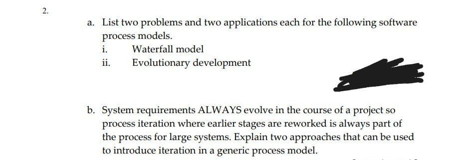 2.
a. List two problems and two applications each for the following software
process models.
i.
Waterfall model
ii.
Evolutionary development
b. System requirements ALWAYS evolve in the course of a project so
process iteration where earlier stages are reworked is always part of
the process for large systems. Explain two approaches that can be used
to introduce iteration in a generic process model.
