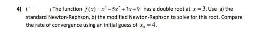 4) (*
The function f(x)=x -5x +3x+9_has a double root at x = 3. Use a) the
standard Newton-Raphson, b) the modified Newton-Raphson to solve for this root. Compare
the rate of convergence using an initial guess of x, = 4.
