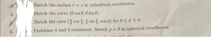 Sketch the surface r = z in cylindrical coordinates.
4.
Sketch the curve (0 cos 0, 0 sin 0).
Sketch the cuve ( cos , sin, cos d) for 0 <ST.
COs
Problems 4 and 5 continued. Sketch p =
0 in spherical coordinates.
6. (
Ia ni .3
