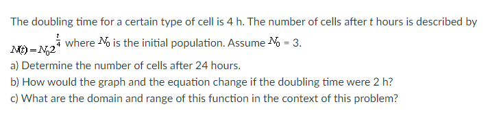 The doubling time for a certain type of cell is 4 h. The number of cells after t hours is described by
ME) =N,2
i where No is the initial population. Assume N = 3.
a) Determine the number of cells after 24 hours.
b) How would the graph and the equation change if the doubling time were 2 h?
c) What are the domain and range of this function in the context of this problem?
