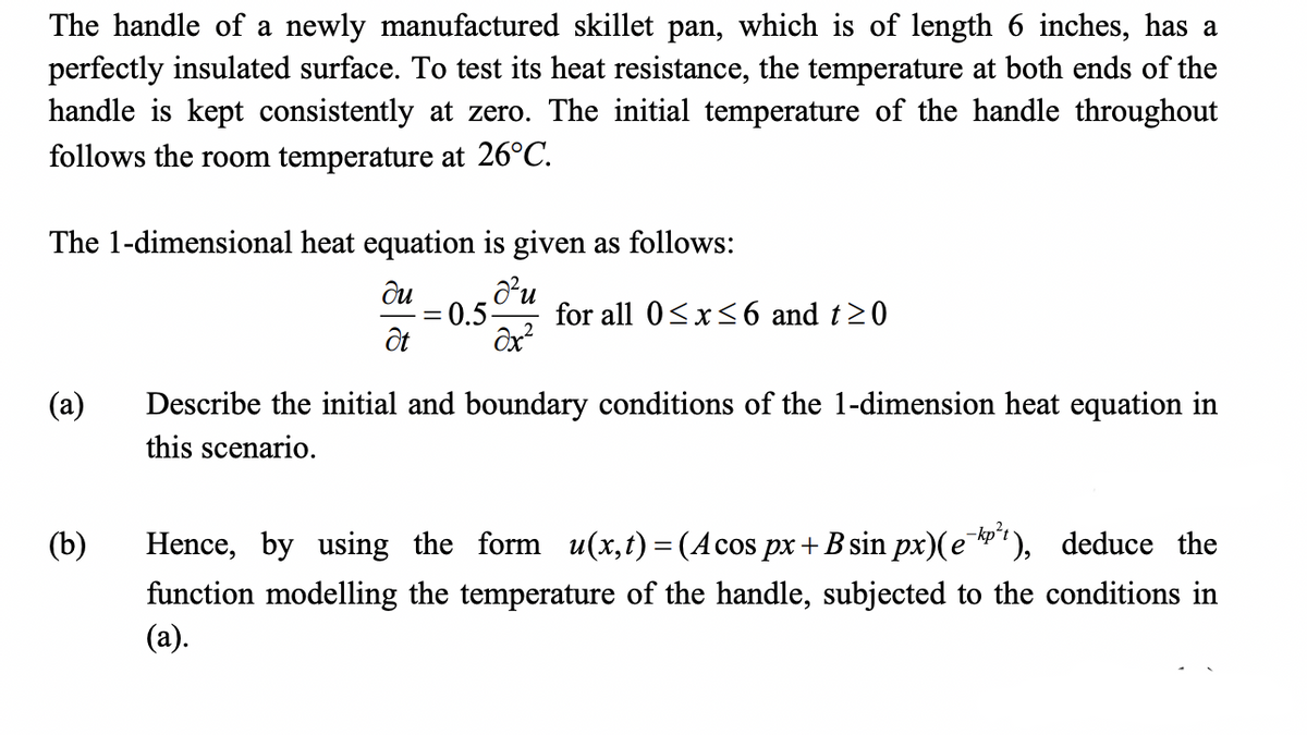 The handle of a newly manufactured skillet pan, which is of length 6 inches, has a
perfectly insulated surface. To test its heat resistance, the temperature at both ends of the
handle is kept consistently at zero. The initial temperature of the handle throughout
follows the room temperature at 26°C.
The 1-dimensional heat equation is given as follows:
= 0.5
for all 0<x<6 and t20
ôx?
(a)
Describe the initial and boundary conditions of the 1-dimension heat equation in
this scenario.
(b)
Hence, by using the form u(x, t) = (Acos px+ B sin px)(e"), deduce the
function modelling the temperature of the handle, subjected to the conditions in
(a).
