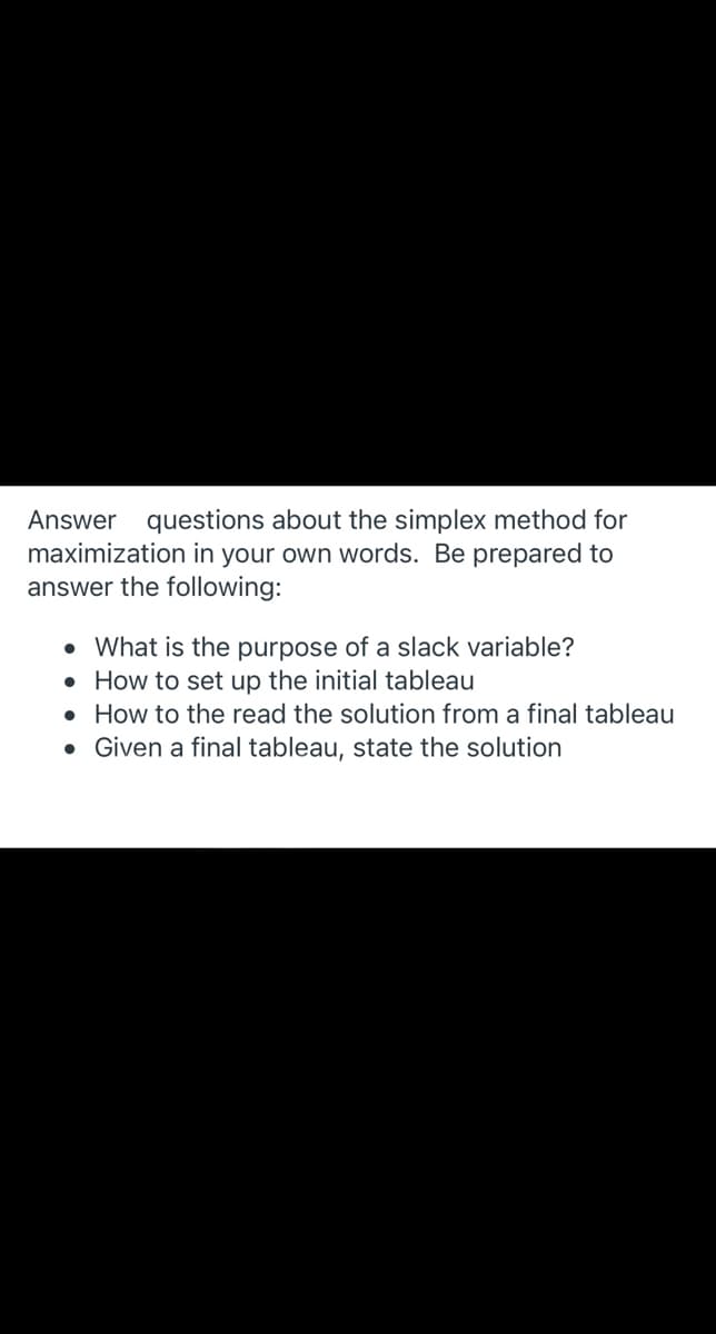 Answer questions about the simplex method for
maximization in your own words. Be prepared to
answer the following:
• What is the purpose of a slack variable?
• How to set up the initial tableau
• How to the read the solution from a final tableau
• Given a final tableau, state the solution