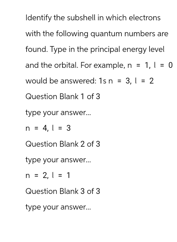 Identify the subshell in which electrons
with the following quantum numbers are
found. Type in the principal energy level
and the orbital. For example, n = 1,1 = 0
would be answered: 1s n = 3,1 = 2
Question Blank 1 of 3
type your answer...
n = 4, 3
1 | = =
Question Blank 2 of 3
type your answer...
n = 2, 1 = 1
2,1
Question Blank 3 of 3
type your answer...