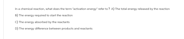 In a chemical reaction, what does the term "activation energy" refer to? A) The total energy released by the reaction
B) The energy required to start the reaction
C) The energy absorbed by the reactants
D) The energy difference between products and reactants