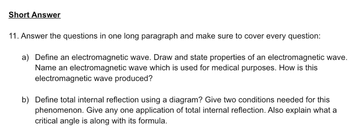 Short Answer
11. Answer the questions in one long paragraph and make sure to cover every question:
a) Define an electromagnetic wave. Draw and state properties of an electromagnetic wave.
Name an electromagnetic wave which is used for medical purposes. How is this
electromagnetic wave produced?
b) Define total internal reflection using a diagram? Give two conditions needed for this
phenomenon. Give any one application of total internal reflection. Also explain what a
critical angle is along with its formula.