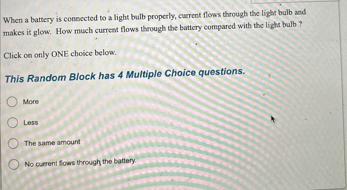 When a battery is connected to a light bulb properly, current flows through the light bulb and
makes it glow. How much current flows through the battery compared with the light bulb?
Click on only ONE choice below.
This Random Block has 4 Multiple Choice questions.
More
Less
The same amount
No current flows through, the battery.