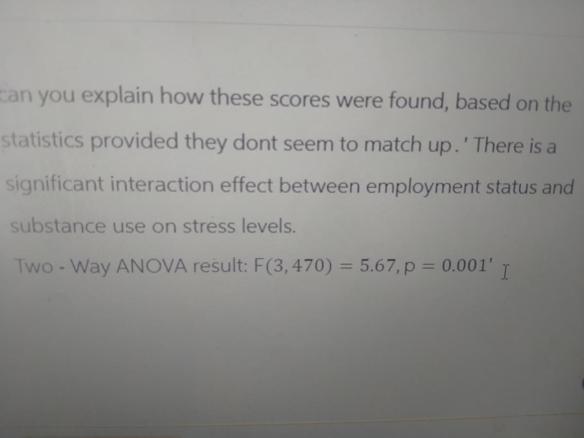 can you explain how these scores were found, based on the
statistics provided they dont seem to match up.' There is a
significant interaction effect between employment status and
substance use on stress levels.
Two-Way ANOVA result: F(3,470) = 5.67, p = 0.001' I